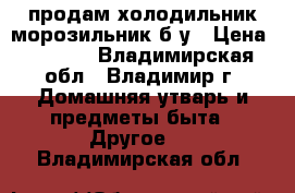 продам холодильник-морозильник б/у › Цена ­ 4 000 - Владимирская обл., Владимир г. Домашняя утварь и предметы быта » Другое   . Владимирская обл.